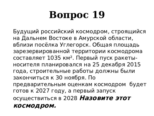 Вопрос 19   Будущий российский космодром, строящийся на Дальнем Востоке в Амурской области, вблизи посёлка Углегорск. Общая площадь зарезервированной территории космодрома составляет 1035 км². Первый пуск ракеты-носителя планировался на 25 декабря 2015 года, строительные работы должны были закончиться к 30 ноября. По предварительным оценкам космодром будет готов к 2027 году, а первый запуск осуществиться в 2028 Назовите этот космодром. 
