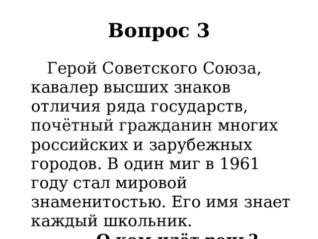 Вопрос 3   Герой Советского Союза , кавалер высших знаков отличия ряда государств, почётный гражданин многих российских и зарубежных городов. В один миг в 1961 году стал мировой знаменитостью. Его имя знает каждый школьник. О ком идёт речь? 