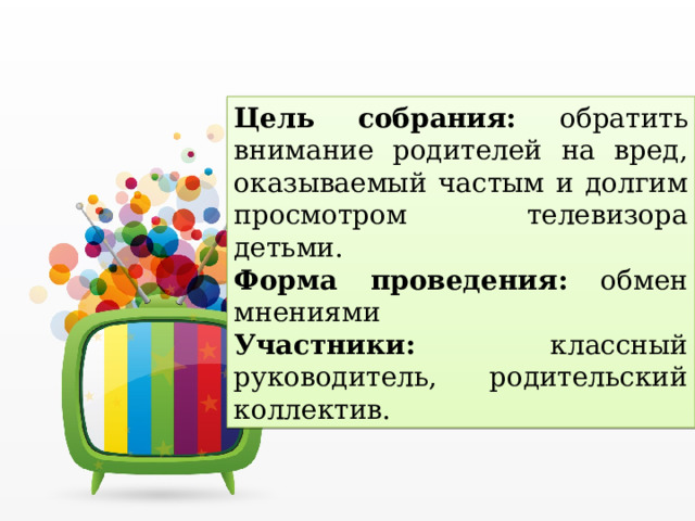 Цель собрания: обратить внимание родителей на вред, оказываемый частым и долгим просмотром телевизора детьми. Форма проведения: обмен мнениями Участники: классный руководитель, родительский коллектив. 