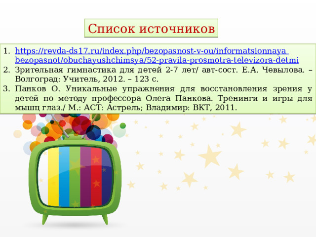 Список источников https :// revda-ds17.ru/index.php/bezopasnost-v-ou/informatsionnaya  bezopasnot / obuchayushchimsya /52-pravila-prosmotra-televizora-detmi Зрительная гимнастика для детей 2-7 лет/ авт-сост. Е.А. Чевылова. – Волгоград: Учитель, 2012. – 123 с. Панков О. Уникальные упражнения для восстановления зрения у детей по методу профессора Олега Панкова. Тренинги и игры для мышц глаз./ М.: АСТ: Астрель; Владимир: ВКТ, 2011. 