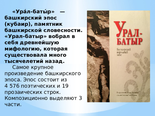  «Ура́л-баты́р»   —  башкирский эпос  (кубаир), памятник башкирской словесности. «Урал-батыр» вобрал в себя древнейшую мифологию, которая существовала много тысячелетий назад.   Самое крупное произведение башкирского эпоса. Эпос состоит из 4 576 поэтических и 19 прозаических строк. Композиционно выделяют 3 части. 