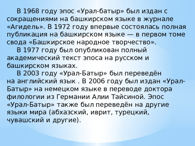  В 1968 году эпос «Урал-батыр» был издан с сокращениями на башкирском языке в журнале «Агидель». В 1972 году впервые состоялась полная публикация на башкирском языке — в первом томе свода «Башкирское народное творчество».  В 1977 году был опубликован полный академический текст эпоса на русском и башкирском языках.  В 2003 году «Урал-Батыр» был переведён на английский язык . В 2006 году был издан «Урал-Батыр» на немецком языке в переводе доктора филологии из Германии Алии Тайсиной. Эпос «Урал-Батыр» также был переведён на другие языки мира (абхазский, иврит, турецкий,  чувашский и другие). 