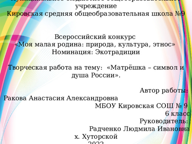 муниципальное бюджетное общеобразовательное учреждение Кировская средняя общеобразовательная школа №9 Всероссийский конкурс «Моя малая родина: природа, культура, этнос» Номинация: Экотрадиции Творческая работа на тему: «Матрёшка – символ и душа России». Автор работы: Ракова Анастасия Александровна МБОУ Кировская СОШ № 9 6 класс Руководитель: Радченко Людмила Ивановна х. Хуторской 2022  