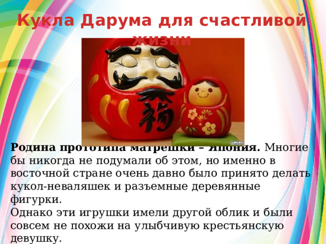 Кукла Дарума для счастливой жизни  Родина прототипа матрешки – Япония.  Многие бы никогда не подумали об этом, но именно в восточной стране очень давно было принято делать кукол-неваляшек и разъемные деревянные фигурки. Однако эти игрушки имели другой облик и были совсем не похожи на улыбчивую крестьянскую девушку. 