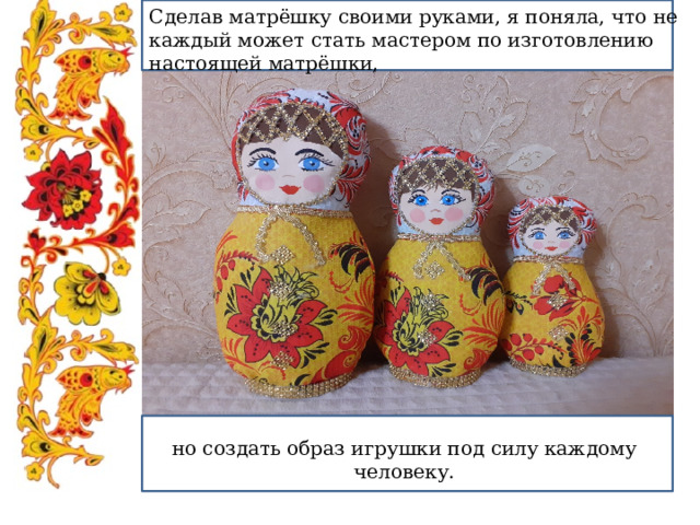 Сделав матрёшку своими руками, я поняла, что не каждый может стать мастером по изготовлению настоящей матрёшки, но создать образ игрушки под силу каждому человеку. 