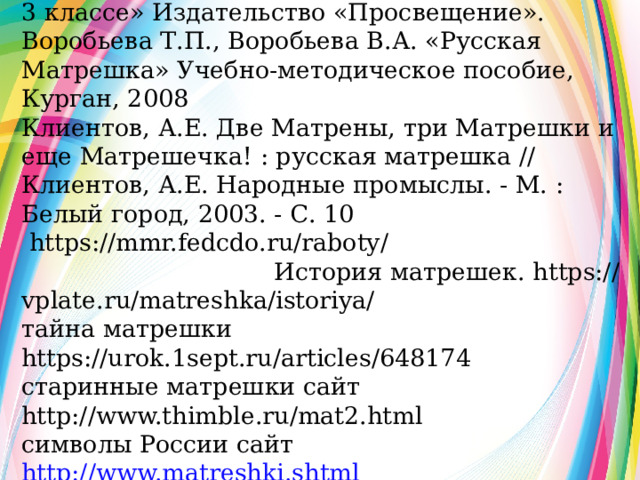 Источники информации Т.Я. Шпикалова «Изобразительное искусство в 3 классе» Издательство «Просвещение». Воробьева Т.П., Воробьева В.А. «Русская Матрешка» Учебно-методическое пособие, Курган, 2008 Клиентов, А.Е. Две Матрены, три Матрешки и еще Матрешечка! : русская матрешка // Клиентов, А.Е. Народные промыслы. - М. : Белый город, 2003. - С. 10  https://mmr.fedcdo.ru/raboty/ История матрешек. https://vplate.ru/matreshka/istoriya/ тайна матрешки https://urok.1sept.ru/articles/648174 старинные матрешки сайт http://www.thimble.ru/mat2.html символы России сайт http://www.matreshki.shtml  