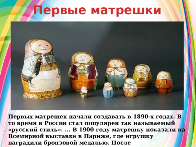  Первые матрешки Первых матрешек начали создавать в 1890-х годах. В то время в России стал популярен так называемый «русский стиль». ... В 1900 году матрешку показали на Всемирной выставке в Париже, где игрушку наградили бронзовой медалью. После этого матрешки стали популярны в России. 