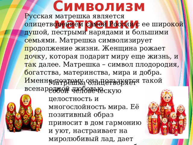  Символизм матрешки Русская матрешка является олицетворением самой России с ее широкой душой, пестрыми нарядами и большими семьями. Матрешка символизирует продолжение жизни. Женщина рожает дочку, которая подарит миру еще жизнь, и так далее. Матрешка – символ плодородия, богатства, материнства, мира и добра. Именно поэтому она пользуется такой всенародной любовью. Матрёшка олицетворяет собой человеческую целостность и многослойность мира. Её позитивный образ приносит в дом гармонию и уют, настраивает на миролюбивый лад, дает возможность жить в любви и согласии. 