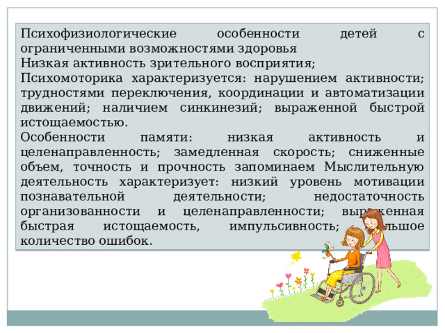 Психофизиологические особенности детей с ограниченными возможностями здоровья Низкая активность зрительного восприятия; Психомоторика характеризуется: нарушением активности; трудностями переключения, координации и автоматизации движений; наличием синкинезий; выраженной быстрой истощаемостью. Особенности памяти: низкая активность и целенаправленность; замедленная скорость; сниженные объем, точность и прочность запоминаем Мыслительную деятельность характеризует: низкий уровень мотивации познавательной деятельности; недостаточность организованности и целенаправленности; выраженная быстрая истощаемость, импульсивность; большое количество ошибок. 
