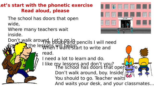 Let’s start with the phonetic exercise Read aloud, please The school has doors that open wide,  Where many teachers wait inside.  Don’t walk around. Let’s go in.  For soon the lessons will begin. The books and pencils I will need  When I want start to write and read.  I need a lot to learn and do.  I like my lessons and don’t you?      The school has doors that open wide.  Don’t walk around, boy. Inside  You should to go. Teacher waits  And waits your desk, and your classmates… 