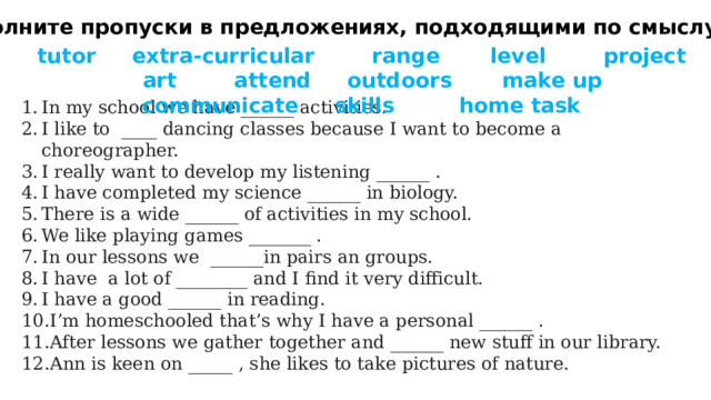 2 Заполните пропуски в предложениях, подходящими по смыслу словами tutor extra-curricular range level project art attend outdoors make up communicate skills home task In my school we have ______ activities. I like to ____ dancing classes because I want to become a choreographer. I really want to develop my listening ______ . I have completed my science ______ in biology. There is a wide ______ of activities in my school. We like playing games _______ . In our lessons we ______in pairs an groups. I have a lot of ________ and I find it very difficult. I have a good ______ in reading. I’m homeschooled that’s why I have a personal ______ . After lessons we gather together and ­­­­­______ new stuff in our library. Ann is keen on _____ , she likes to take pictures of nature. 