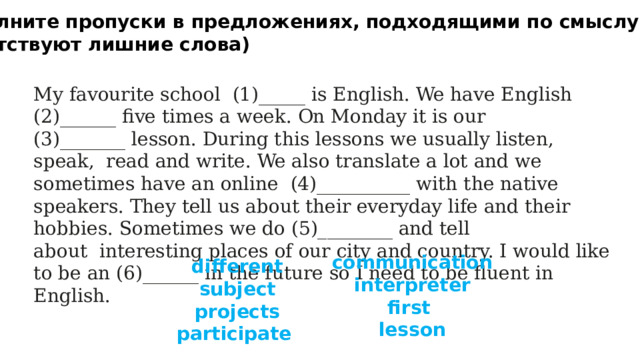 3 Заполните пропуски в предложениях, подходящими по смыслу словами (присутствуют лишние слова) My favourite school  (1)_____ is English. We have English (2)______ five times a week. On Monday it is our (3)_______ lesson. During this lessons we usually listen, speak, read and write. We also translate a lot and we sometimes have an online  (4)__________ with the native speakers. They tell us about their everyday life and their hobbies. Sometimes we do (5)________ and tell about  interesting places of our city and country. I would like to be an (6)______ in the future so I need to be fluent in English. communication interpreter first  lesson  different subject projects participate 