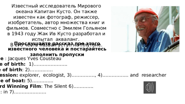 Известный исследователь Мирового океана Капитан Кусто. Он также известен как фотограф, режиссер, изобретатель, автор множества книг и фильмов. Совместно с Эмилем Гольяном в 1943 году Жак Ив Кусто разработал и испытал акваланг. В его честь назван уступ на Плутоне. Прослушайте рассказ про этого известного человека и постарайтесь заполнить пропуски Name : Jacques Yves Cousteau Place of birth: 1)…………………. Date of birth : 2)…………… Profession: explorer, ecologist, 3)……………, 4)…………….. and researcher Name of boat: 5)………….. Award Winning Film : The Silent 6)…………. Died : in 7)………………… 