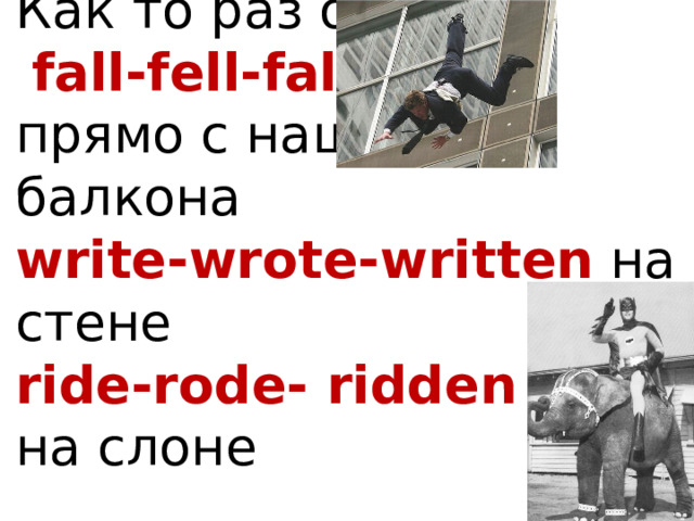 Как то раз он   fall-fell-fallen  прямо с нашего балкона  write-wrote-written на стене  ride-rode- ridden  на слоне    