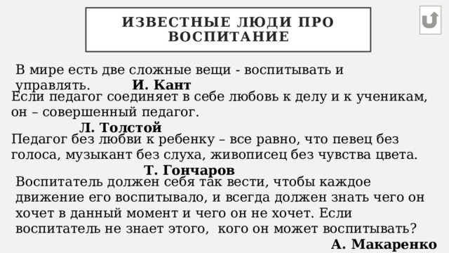 Известные люди про воспитание В мире есть две сложные вещи - воспитывать и управлять.           И. Кант Если педагог соединяет в себе любовь к делу и к ученикам, он – совершенный педагог.                Л. Толстой Педагог без любви к ребенку – все равно, что певец без голоса, музыкант без слуха, живописец без чувства цвета. Т. Гончаров Воспитатель должен себя так вести, чтобы каждое движение его воспитывало, и всегда должен знать чего он хочет в данный момент и чего он не хочет. Если воспитатель не знает этого, кого он может воспитывать? А. Макаренко 