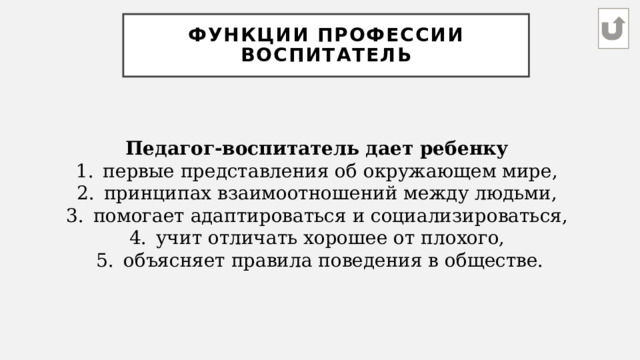 Функции профессии воспитатель Педагог-воспитатель дает ребенку первые представления об окружающем мире, принципах взаимоотношений между людьми, помогает адаптироваться и социализироваться, учит отличать хорошее от плохого, объясняет правила поведения в обществе. 