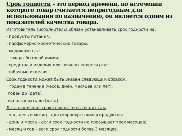 Срок годности - это период времени, по истечении которого товар считается непригодным для использования по назначению, он является одним из показателей качества товара.   Изготовитель (исполнитель) обязан устанавливать срок годности на: - продукты питания; - парфюмерно-косметические товары; - медикаменты; - товары бытовой химии; - средства и изделия для гигиены полости рта; табачные изделия. Срок годности может быть указан следующим образом:  годен в течение (часов, дней, месяцев или лет); годен до (дата); использовать до (дата). Дата окончания срока годности выглядит так: - час, день и месяц - для скоропортящихся продуктов; - день и месяц - если срок годности не превышает трех месяцев; - месяц и год - если срок годности более 3 месяцев. 