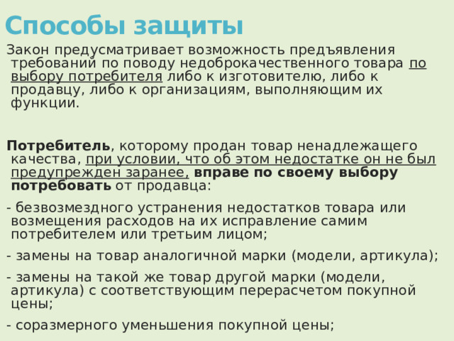 Способы защиты   Закон предусматривает возможность предъявления требований по поводу недоброкачественного товара по выбору потребителя либо к изготовителю, либо к продавцу, либо к организациям, выполняющим их функции.  Потребитель , которому продан товар ненадлежащего качества, при условии, что об этом недостатке он не был предупрежден заранее,  вправе  по своему выбору  потребовать от продавца: - безвозмездного устранения недостатков товара или возмещения расходов на их исправление самим потребителем или третьим лицом; - замены на товар аналогичной марки (модели, артикула); - замены на такой же товар другой марки (модели, артикула) с соответствующим перерасчетом покупной цены; - соразмерного уменьшения покупной цены; - расторжения договора купли-продажи. 