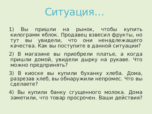 Ситуация… 1) Вы пришли на рынок, чтобы купить килограмм яблок. Продавец взвесил фрукты, но тут вы увидели, что они ненадлежащего качества. Как вы поступите в данной ситуации? 2) В магазине вы приобрели платье, а когда пришли домой, увидели дырку на рукаве. Что можно предпринять? 3) В киоске вы купили буханку хлеба. Дома, разрезав хлеб, вы обнаружили непромес. Что вы сделаете? 4) Вы купили банку сгущенного молока. Дома заметили, что товар просрочен. Ваши действия? 
