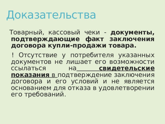 Доказательства Товарный, кассовый чеки - документы, подтверждающие факт заключения договора купли-продажи товара. ! Отсутствие у потребителя указанных документов не лишает его возможности ссылаться на  свидетельские показания в подтверждение заключения договора и его условий и не является основанием для отказа в удовлетворении его требований. 