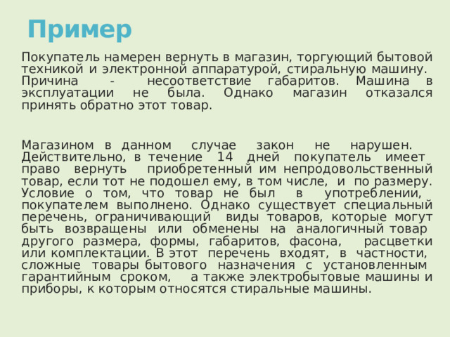 Пример Покупатель намерен вернуть в магазин, торгующий бытовой техникой и электронной аппаратурой, стиральную машину. Причина - несоответствие габаритов. Машина в эксплуатации не была. Однако магазин отказался принять обратно этот товар. Магазином в данном случае закон не нарушен. Действительно, в течение 14 дней покупатель имеет право вернуть приобретенный им непродовольственный товар, если тот не подошел ему, в том числе, и по размеру. Условие о том, что товар не был в употреблении, покупателем выполнено. Однако существует специальный перечень, ограничивающий виды товаров, которые могут быть возвращены или обменены на аналогичный товар другого размера, формы, габаритов, фасона, расцветки или комплектации. В этот перечень входят, в частности, сложные товары бытового назначения с установленным гарантийным сроком, а также электробытовые машины и приборы, к которым относятся стиральные машины. 