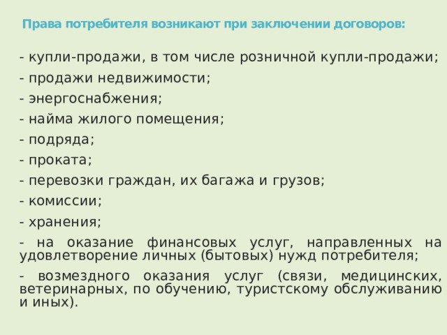 Права потребителя возникают при заключении договоров: - купли-продажи, в том числе розничной купли-продажи; - продажи недвижимости; - энергоснабжения; - найма жилого помещения; - подряда; - проката; - перевозки граждан, их багажа и грузов; - комиссии; - хранения; - на оказание финансовых услуг, направленных на удовлетворение личных (бытовых) нужд потребителя; - возмездного оказания услуг (связи, медицинских, ветеринарных, по обучению, туристскому обслуживанию и иных). 