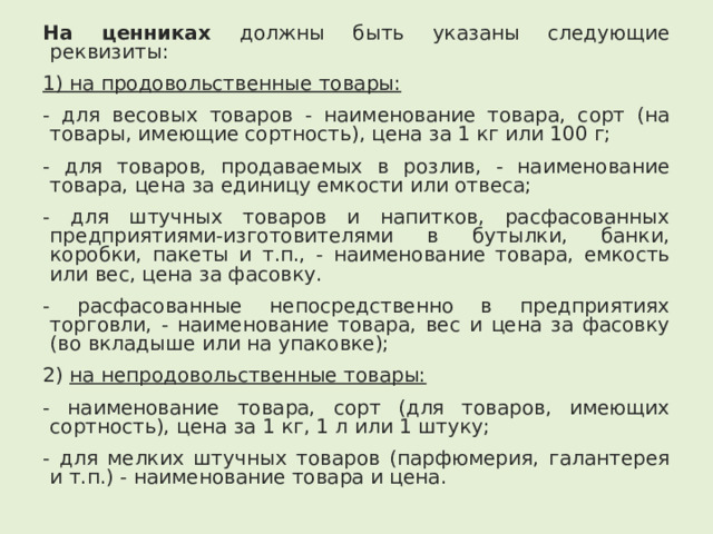 На ценниках должны быть указаны следующие реквизиты: 1) на продовольственные товары: - для весовых товаров - наименование товара, сорт (на товары, имеющие сортность), цена за 1 кг или 100 г; - для товаров, продаваемых в розлив, - наименование товара, цена за единицу емкости или отвеса; - для штучных товаров и напитков, расфасованных предприятиями-изготовителями в бутылки, банки, коробки, пакеты и т.п., - наименование товара, емкость или вес, цена за фасовку. - расфасованные непосредственно в предприятиях торговли, - наименование товара, вес и цена за фасовку (во вкладыше или на упаковке); 2) на непродовольственные товары: - наименование товара, сорт (для товаров, имеющих сортность), цена за 1 кг, 1 л или 1 штуку; - для мелких штучных товаров (парфюмерия, галантерея и т.п.) - наименование товара и цена. 