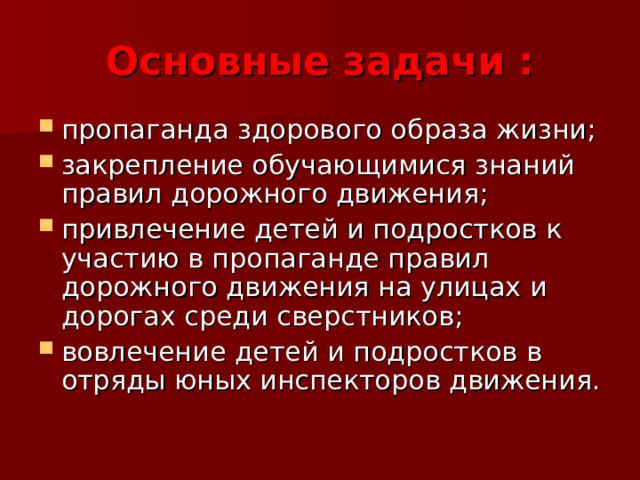 Основные задачи : пропаганда здорового образа жизни; закрепление обучающимися знаний правил дорожного движения; привлечение детей и подростков к участию в пропаганде правил дорожного движения на улицах и дорогах среди сверстников; вовлечение детей и подростков в отряды юных инспекторов движения.   