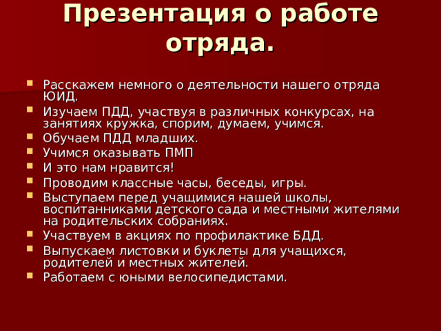 Презентация о работе отряда.   Расскажем немного о деятельности нашего отряда ЮИД. Изучаем ПДД, участвуя в различных конкурсах, на занятиях кружка, спорим, думаем, учимся. Обучаем ПДД младших. Учимся оказывать ПМП И это нам нравится! Проводим классные часы, беседы, игры. Выступаем перед учащимися нашей школы, воспитанниками детского сада и местными жителями на родительских собраниях. Участвуем в акциях по профилактике БДД. Выпускаем листовки и буклеты для учащихся, родителей и местных жителей. Работаем с юными велосипедистами. 