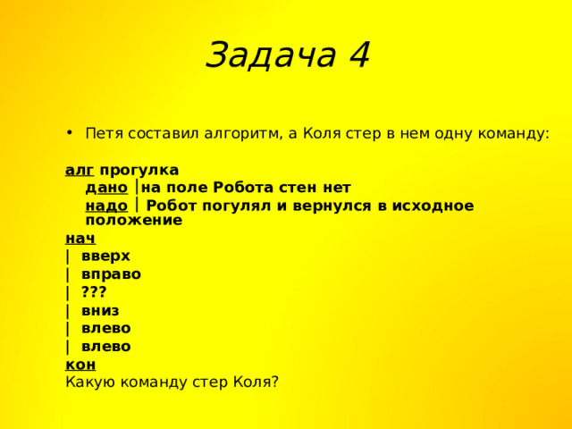 Задача 4 Петя составил алгоритм, а Коля стер в нем одну команду:  алг прогулка  д ано   на поле Робота стен нет  надо   Робот погулял и вернулся в исходное положение нач | вверх | вправо | ???  | вниз | влево | влево кон Какую команду стер Коля? 