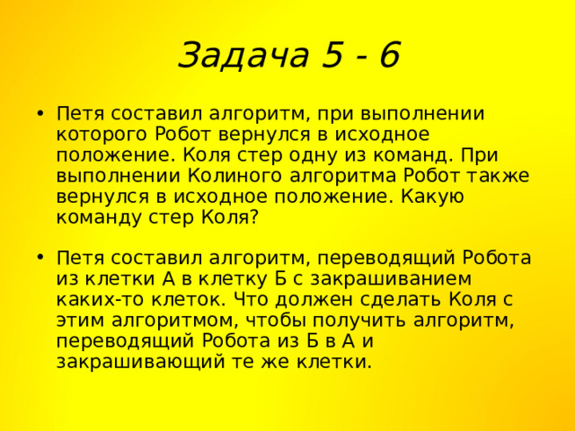 Задача 5 - 6 Петя составил алгоритм, при выполнении которого Робот вернулся в исходное положение. Коля стер одну из команд. При выполнении Колиного алгоритма Робот также вернулся в исходное положение. Какую команду стер Коля? Петя составил алгоритм, переводящий Робота из клетки А в клетку Б с закрашиванием каких-то клеток. Что должен сделать Коля с этим алгоритмом, чтобы получить алгоритм, переводящий Робота из Б в А и закрашивающий те же клетки. 