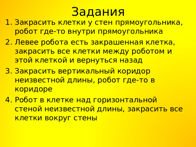 Задания   Закрасить клетки у стен прямоугольника, робот где-то внутри прямоугольника Левее робота есть закрашенная клетка, закрасить все клетки между роботом и этой клеткой и вернуться назад Закрасить вертикальный коридор неизвестной длины, робот где-то в коридоре Робот в клетке над горизонтальной стеной неизвестной длины, закрасить все клетки вокруг стены 