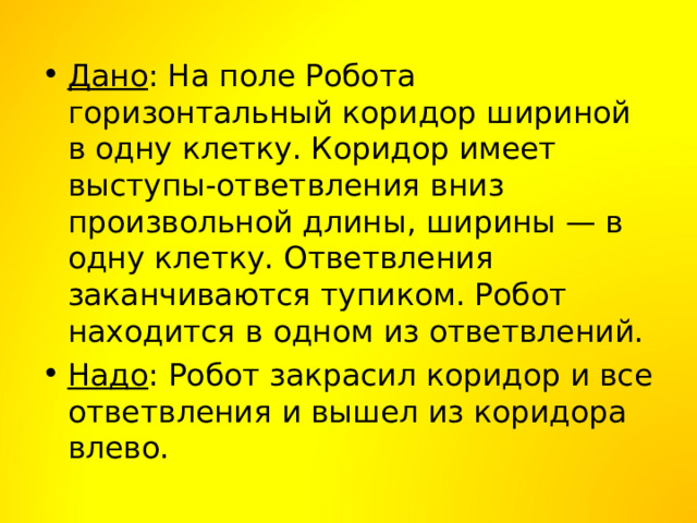Дано : На поле Робота горизонтальный коридор шириной в одну клетку. Коридор имеет выступы-ответвления вниз произвольной длины, ширины — в одну клетку. Ответвления заканчиваются тупиком. Робот находится в одном из ответвлений. Надо : Робот закрасил коридор и все ответвления и вышел из коридора влево. 