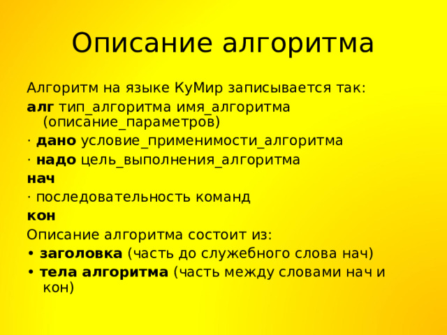 Описание алгоритма Алгоритм на языке КуМир записывается так: алг тип_алгоритма имя_алгоритма (описание_параметров) · дано условие_применимости_алгоритма · надо цель_выполнения_алгоритма нач · последовательность команд кон Описание алгоритма состоит из: • заголовка (часть до служебного слова нач) • тела алгоритма (часть между словами нач и кон) 