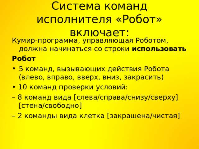 Система команд исполнителя «Робот» включает: Кумир-программа, управляющая Роботом, должна начинаться со строки использовать Робот 5 команд, вызывающих действия Робота (влево, вправо, вверх, вниз, закрасить) • 10 команд проверки условий: – 8 команд вида [слева/справа/снизу/сверху] [стена/свободно] – 2 команды вида клетка [закрашена/чистая] 