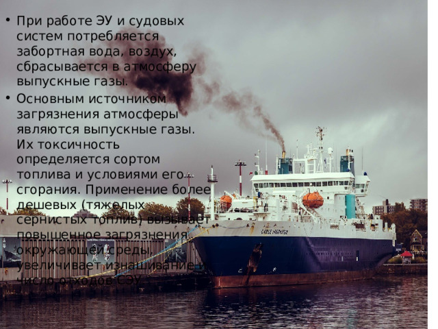 При работе ЭУ и судовых систем потребляется забортная вода, воздух, сбрасывается в атмосферу выпускные газы. Основным источником загрязнения атмосферы являются выпускные газы. Их токсичность определяется сортом топлива и условиями его сгорания. Применение более дешевых (тяжелых сернистых топлив) вызывает повышенное загрязнения окружающей среды, увеличивает изнашивание и число отходов СЭУ. 
