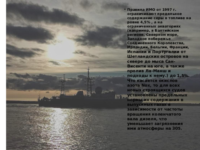 Правила ИМО от 1997 г. ограничивают предельное содержание серы в топливе на ровне 4,5% , а на ограниченных акваториях (например, в Балтийском регионе, Северном море, Западное побережье Соединенного Королевства, Ирландии, Бельгии, Франции, Испании и Португалии от Шетландских островов на севере до мыса Сан-Висенти на юге, а также пролив Ла-Манш и подходы к нему.) до 1,5%. Что касается окислов азота Nox, то для всех новых строящихся судов установлены предельных нормы их содержания в выпускных газах в зависимости от частоты вращения коленчатого вала дизеля, что уменьшает загрязнения ими атмосферы на 305. 