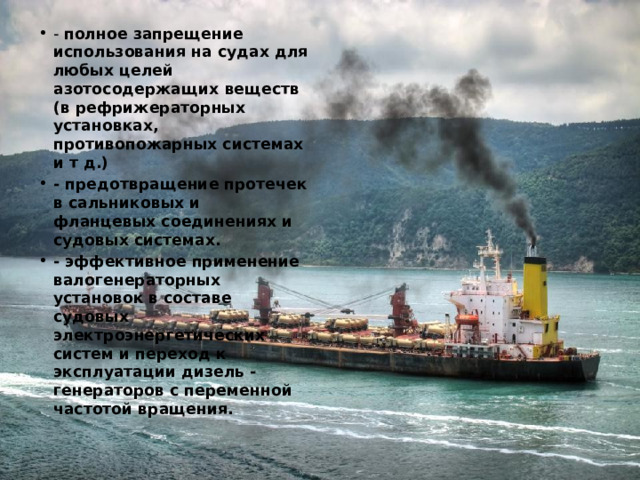 - полное запрещение использования на судах для любых целей азотосодержащих веществ (в рефрижераторных установках, противопожарных системах и т д.) - предотвращение протечек в сальниковых и фланцевых соединениях и судовых системах. - эффективное применение валогенераторных установок в составе судовых электроэнергетических систем и переход к эксплуатации дизель - генераторов с переменной частотой вращения. 