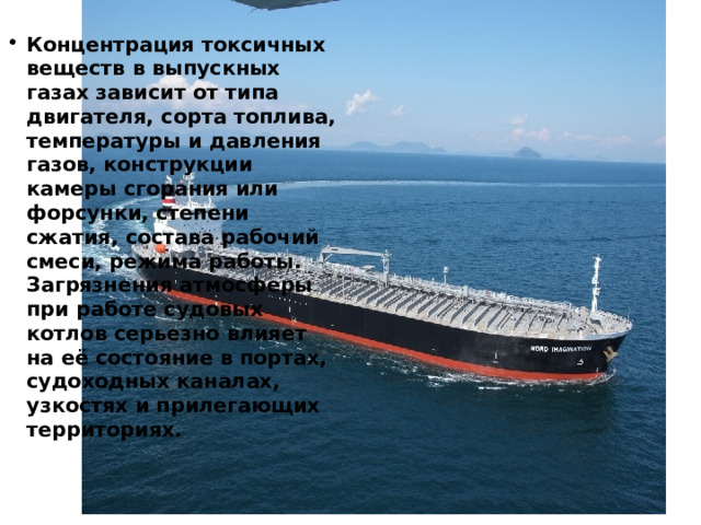 Концентрация токсичных веществ в выпускных газах зависит от типа двигателя, сорта топлива, температуры и давления газов, конструкции камеры сгорания или форсунки, степени сжатия, состава рабочий смеси, режима работы. Загрязнения атмосферы при работе судовых котлов серьезно влияет на её состояние в портах, судоходных каналах, узкостях и прилегающих территориях. 