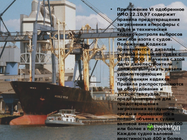 Приложение VI одобренное ИМО 22.10.97 содержит правила предотвращения загрязнения атмосферы с судов и технический кодекс контроля выбросов окислов азота с судов. Положение Кодекса применяются к дизелям установленным на судах с 01.01.2000г. Начиная с этой даты дизелестроители должны выпускать дизеля удовлетворяющие требованиям кодекса. Правила распространяются на оборудование и устройства судов, предназначенные для предотвращения загрязнения воздушной среды и применяются в полном объеме к судам валовой вместимостью 400 или более в постройке. Каждое судно валовой вместимостью 400 и более, а также стационарная или плавучая буровая установка и другие платформы подлежат освидетельствованиям: 