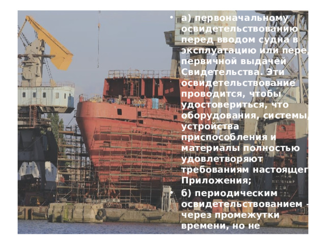 а) первоначальному освидетельствованию перед вводом судна в эксплуатацию или перед первичной выдачей Свидетельства. Эти освидетельствование проводится, чтобы удостовериться, что оборудования, системы, устройства приспособления и материалы полностью удовлетворяют требованиям настоящего Приложения; б) периодическим освидетельствованием – через промежутки времени, но не превышающие пяти лет; с) промежуточному освидетельствованию в течение срока действия Свидетельства.  