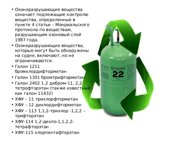 Озоноразрушающие вещества означает подлежащие контролю вещества, определенные в пункте 4 статьи – Монриальского протокола по веществам, разрушающим озоновый слой 1987 года. Озоноразрушающие вещества, которые могут быть обнаружены на судне, включают, но не ограничиваются: Галон 1211 бромхлордифторметан Галон 1301 бромтрифторметан Галон 2402 1,2 дибром-11, 2,2 тетрофторэтан (также известный как галон 11432) ХФУ – 11 трихлорфторметан ХФУ – 12 дихлордифторметан ХФУ – 113 1,1,2-трихлор -1,2,2 –трифторэтан ХФУ-114 1,2-дихло-1,1,2,2-тетрафторэтан ХФУ-115 хлорпентафторэтан 