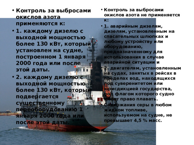 Контроль за выбросами окислов азота применяются к: 1. каждому дизелю с выходной мощностью более 130 кВт, который установлен на судне, построенном 1 января 2000 года или после этой даты. 2. каждому дизелю с выходной мощностью более 130 кВт, который подвергается существенному переоборудованию 1 января 2000 года или после этой даты. Контроль за выбросами окислов азота не применяется к: 1. аварийным дизелям, дизелям, установленным на спасательных шлюпках и любому устройству или оборудованию, предназначенному для использования в случае аварийной ситуации и 2. двигателям, установленным на судах, занятых в рейсах в пределах вод, находящихся под суверенитетом или юрисдикцией государства, под флагом которого судно имеет право плавать. Содержания серы в любом жидком топливе, используемом на судне, не превышает 4,5 % масс. 