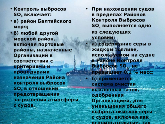 Контроль выбросов SO х  включает: а) район Балтийского моря; б) любой другой морской район, включая портовые районы, назначенные Организаций в соответствии с критериями и процедурами назначения Района контроля выбросов SO х  в отношении предотвращения загрязнения атмосферы с судов. При нахождении судов в пределах Районов Контроля Выбросов SO х  выполняется одно из следующих условий: а) содержание серы в жидком топливе, используемом на судне в Районе Контроля Выбросов SO х , не превышает 0,1 % масс; б) применяется система очистки выхлопных газов, одобренная Организацией, для уменьшения общего выброса окислов серы с судов, включая как вспомогательные, так и главные двигательные установки, до величины 6,0 г SO х  / кВт∙ч или менее, рассчитанный как полный вес выбросов двуокиси серы. 
