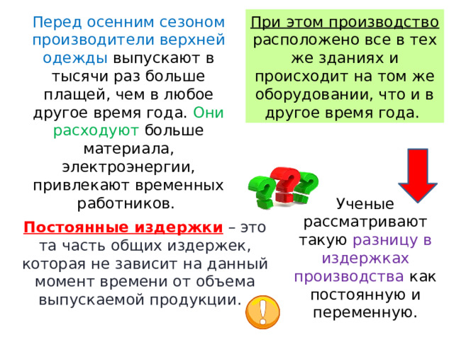 Перед осенним сезоном производители верхней одежды выпускают в тысячи раз больше плащей, чем в любое другое время года. Они расходуют больше материала, электроэнергии, привлекают временных работников. При этом производство расположено все в тех же зданиях и происходит на том же оборудовании, что и в другое время года. Ученые рассматривают такую разницу в издержках производства как постоянную и переменную. Постоянные издержки  – это та часть общих издержек, которая не зависит на данный момент времени от объема выпускаемой продукции.   