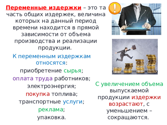 Переменные издержки  – это та часть общих издержек, величина которых на данный период времени находится в прямой зависимости от объема производства и реализации продукции.  К переменным издержкам относятся : приобретение сырья ; оплата труда работников; электроэнергия; покупка топлива; транспортные услуги ; реклама ; упаковка. С увеличением объема выпускаемой продукции издержки возрастают , с уменьшением – сокращаются.  