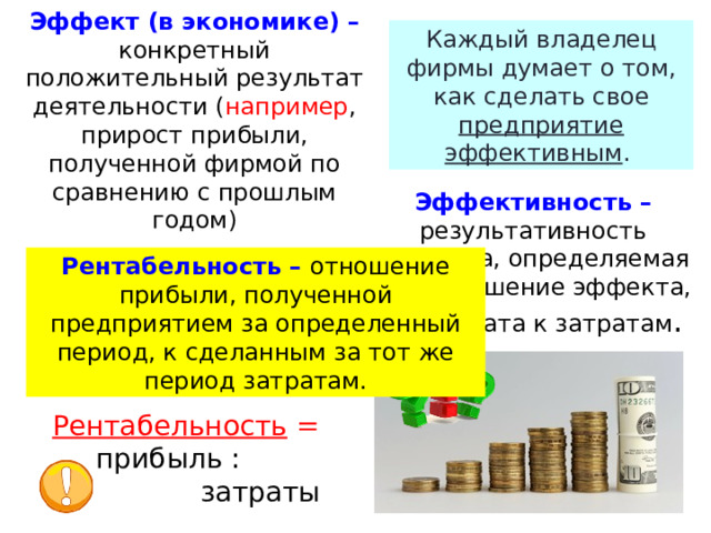 Эффект (в экономике) – конкретный положительный результат деятельности ( например , прирост прибыли, полученной фирмой по сравнению с прошлым годом) Каждый владелец фирмы думает о том, как сделать свое предприятие эффективным . Эффективность – результативность процесса, определяемая как отношение эффекта, результата к затратам . Рентабельность – отношение прибыли, полученной предприятием за определенный период, к сделанным за тот же период затратам. Зная об издержках и прибыли, он может рассчитать показатель -  рентабельность. Рентабельность = прибыль :  затраты  
