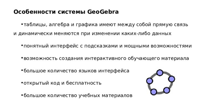 Особенности системы GeoGebra таблицы, алгебра и графика имеют между собой прямую связь и динамически меняются при изменении каких-либо данных понятный интерфейс с подсказками и мощными возможностями возможность создания интерактивного обучающего материала большое количество языков интерфейса открытый код и бесплатность большое количество учебных материалов 