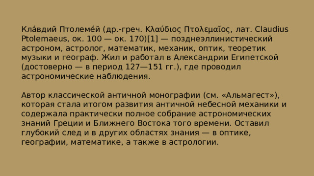 Кла́вдий Птолеме́й (др.-греч. Κλαύδιος Πτολεμαῖος, лат. Claudius Ptolemaeus, ок. 100 — ок. 170)[1] — позднеэллинистический астроном, астролог, математик, механик, оптик, теоретик музыки и географ. Жил и работал в Александрии Египетской (достоверно — в период 127—151 гг.), где проводил астрономические наблюдения. Автор классической античной монографии (см. «Альмагест»), которая стала итогом развития античной небесной механики и содержала практически полное собрание астрономических знаний Греции и Ближнего Востока того времени. Оставил глубокий след и в других областях знания — в оптике, географии, математике, а также в астрологии. 