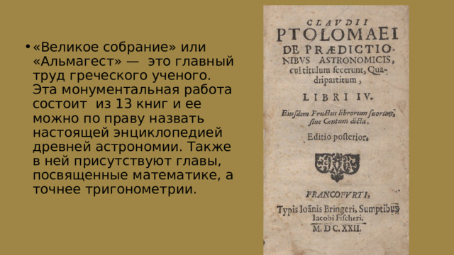 «Великое собрание» или «Альмагест» — это главный труд греческого ученого. Эта монументальная работа состоит из 13 книг и ее можно по праву назвать настоящей энциклопедией древней астрономии. Также в ней присутствуют главы, посвященные математике, а точнее тригонометрии. 
